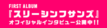 FIRST ALBUM「スリーシンフサンズ」オフィシャルインタビュー公開中！